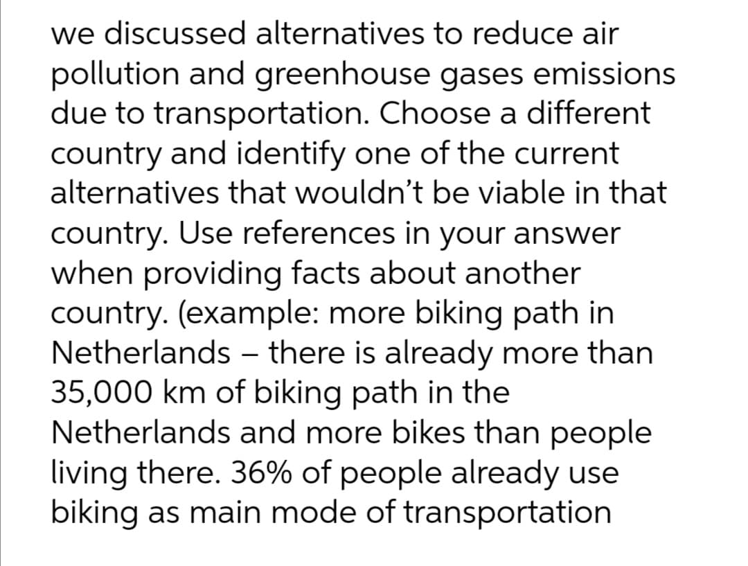 we discussed alternatives to reduce air
pollution and greenhouse gases emissions
due to transportation. Choose a different
country and identify one of the current
alternatives that wouldn't be viable in that
country. Use references in your answer
when providing facts about another
country. (example: more biking path in
Netherlands - there is already more than
35,000 km of biking path in the
Netherlands and more bikes than people
living there. 36% of people already use
biking as main mode of transportation
