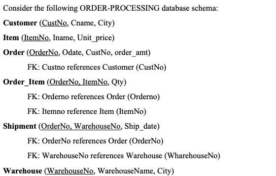 Consider the following ORDER-PROCESSING database schema:
Customer (CustNo, Cname, City)
Item (ItemNo, Iname, Unit_price)
Order (OrderNo, Odate, CustNo, order_amt)
FK: Custno references Customer (CustNo)
Order_Item (OrderNo, ItemNo, Qty)
FK: Orderno references Order (Orderno)
FK: Itemno reference Item (ItemNo)
Shipment (OrderNo, WarehouseNo, Ship_date)
FK: OrderNo references Order (OrderNo)
FK: WarehouseNo references Warehouse (WharehouseNo)
Warehouse (WarehouseNo, WarehouseName, City)
