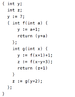 { int y;
int z;
y := 7;
{ int f(int a) {
y := a+1;
return (y+a)
};
int g(int x) {
y := f(x+1)+1;
z := f(x-y+3);
return (z+1)
}
z := g(y*2);
};
}
