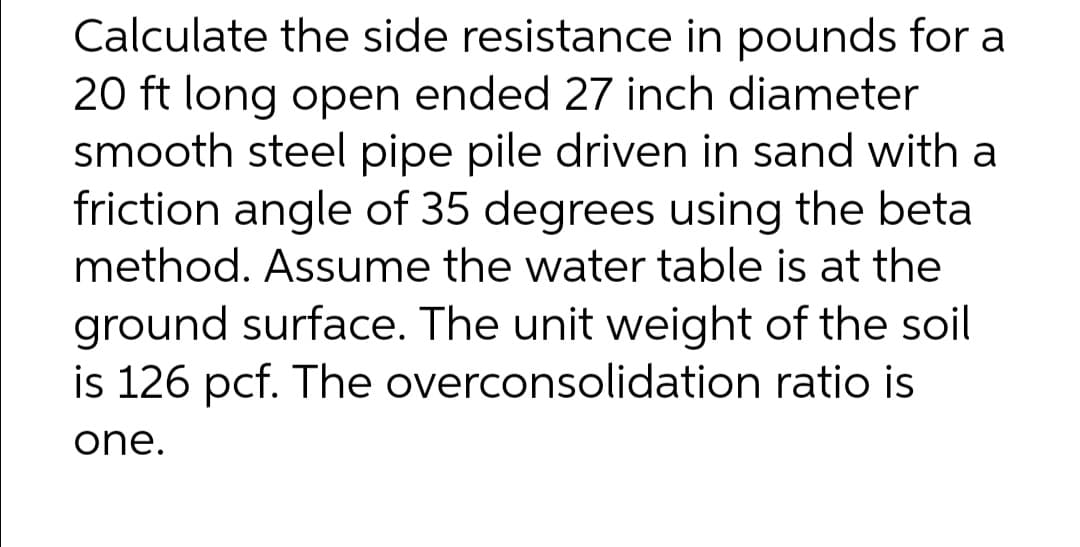 Calculate the side resistance in pounds for a
20 ft long open ended 27 inch diameter
smooth steel pipe pile driven in sand with a
friction angle of 35 degrees using the beta
method. Assume the water table is at the
ground surface. The unit weight of the soil
is 126 pcf. The overconsolidation ratio is
one.