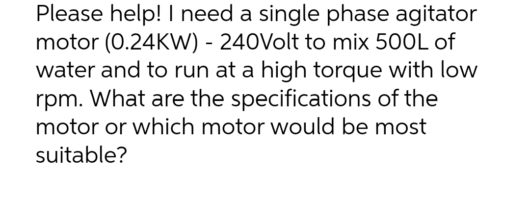 Please help! I need a single phase agitator
motor (0.24KW) - 240Volt to mix 500L of
water and to run at a high torque with low
rpm. What are the specifications of the
motor or which motor would be most
suitable?
