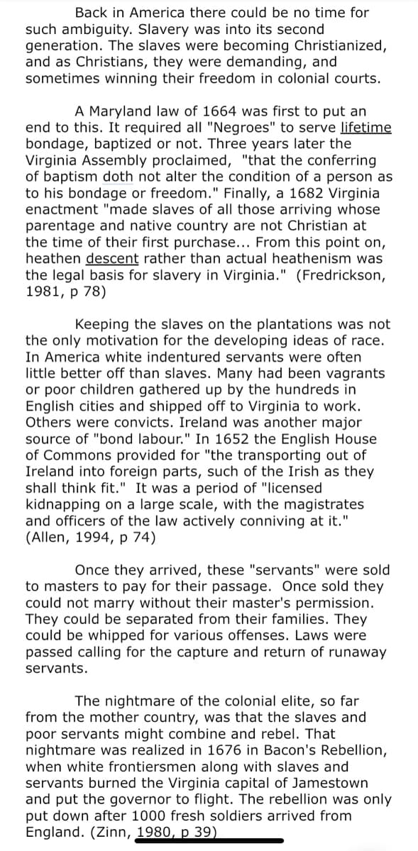 Back in America there could be no time for
such ambiguity. Slavery was into its second
generation. The slaves were becoming Christianized,
and as Christians, they were demanding, and
sometimes winning their freedom in colonial courts.
A Maryland law of 1664 was first to put an
end to this. It required all "Negroes" to serve lifetime
bondage, baptized or not. Three years later the
Virginia Assembly proclaimed, "that the conferring
of baptism doth not alter the condition of a person as
to his bondage or freedom." Finally, a 1682 Virginia
enactment "made slaves of all those arriving whose
parentage and native country are not Christian at
the time of their first purchase... From this point on,
heathen descent rather than actual heathenism was
the legal basis for slavery in Virginia." (Fredrickson,
1981, р 78)
Keeping the slaves on the plantations was not
the only motivation for the developing ideas of race.
In America white indentured servants were often
little better off than slaves. Many had been vagrants
or poor children gathered up by the hundreds in
English cities and shipped off to Virginia to work.
Others were convicts. Ireland was another major
source of "bond labour." In 1652 the English House
of Commons provided for "the transporting out of
Ireland into foreign parts, such of the Irish as they
shall think fit." It was a period of "licensed
kidnapping on a large scale, with the magistrates
and officers of the law actively conniving at it."
(Allen, 1994, p 74)
Once they arrived, these "servants" were sold
to masters to pay for their passage. Once sold they
could not marry without their master's permission.
ey could be separated from their families. They
could be whipped for various offenses. Laws were
passed calling for the capture and return of runaway
servants.
The nightmare of the colonial elite, so far
from the mother country, was that the slaves and
poor servants might combine and rebel. That
nightmare was realized in 1676 in Bacon's Rebellion,
when white frontiersmen along with slaves and
servants burned the Virginia capital of Jamestown
and put the governor to flight. The rebellion was only
put down after 1000 fresh soldiers arrived from
England. (Zinn, 1980, p 39)
