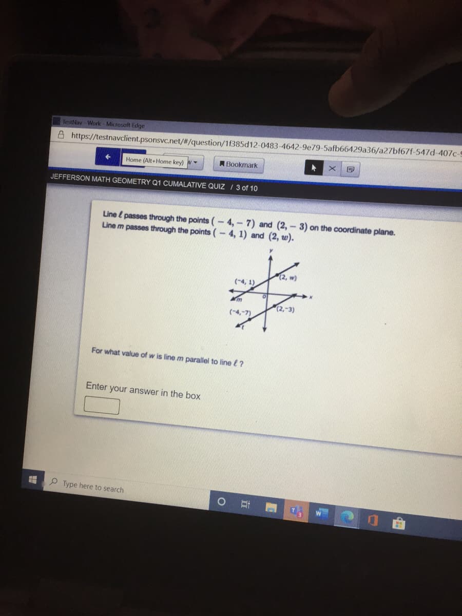 TestNav - Work - Microsoft Edge
A https://testnavclient.psonsvc.net/#/question/1f385d12-0483-4642-9e79-5afb66429a36/a27bf67f-547d-407c-9
Home (Alt+ Home key) W
ABookmark
JEFFERSON MATH GEOMETRY Q1 CUMALATIVE QUIZ / 3 of 10
Line l passes through the points (-4,-7) and (2, - 3) on the coordinate plane.
Line m passes through the points (-4, 1) and (2, w).
(2, w)
(-4, 1)
m
(2,-3)
(-4,-7)
For what value of w is line m parallel to line ?
Enter your answer in the box
O Type here to search
