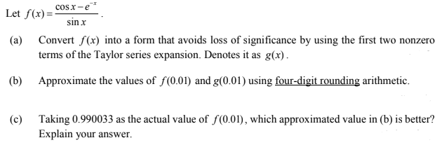 cosx-e
Let f(x)=-
sin x
(a) Convert f(x) into a form that avoids loss of significance by using the first two nonzero
terms of the Taylor series expansion. Denotes it as g(x).
(b) Approximate the values of f(0.01) and g(0.01) using four-digit rounding arithmetic.
(c) Taking 0.990033 as the actual value of f(0.01), which approximated value in (b) is better?
Explain your answer.
