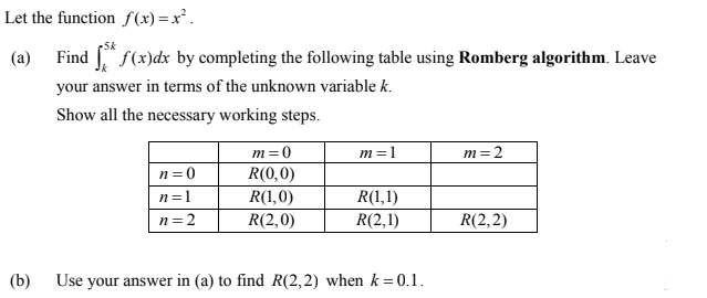 Let the function f (x) = x² .
5k
(a)
Find " f(x)dx by completing the following table using Romberg algorithm. Leave
your answer in terms of the unknown variable k.
Show all the necessary working steps.
m=0
m =1
m=2
R(0,0)
R(1,0)
R(2,0)
n=0
R(1,1)
R(2,1)
n=1
n= 2
R(2,2)
(b)
Use your answer in (a) to find R(2,2) when k =0.1.
