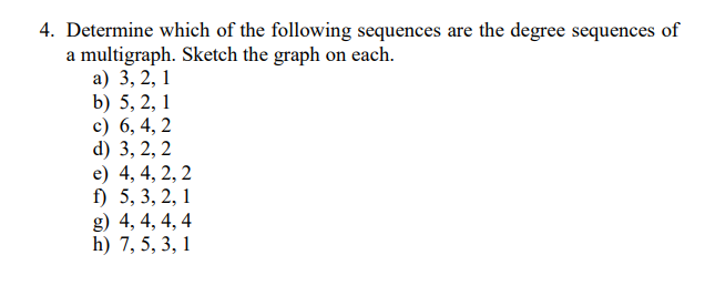 4. Determine which of the following sequences are the degree sequences of
a multigraph. Sketch the graph on each.
а) 3, 2, 1
b) 5, 2, 1
c) 6, 4, 2
d) 3, 2, 2
e) 4, 4, 2, 2
f) 5, 3, 2, 1
g) 4, 4, 4, 4
h) 7, 5, 3, 1
