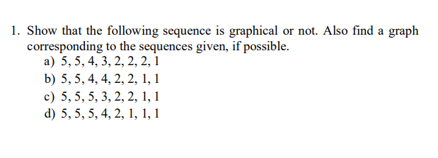 1. Show that the following sequence is graphical or not. Also find a graph
corresponding to the sequences given, if possible.
а) 5,5, 4, 3, 2, 2, 2, 1
b) 5, 5, 4, 4, 2, 2, 1, 1
c) 5, 5, 5, 3, 2, 2, 1, 1
d) 5, 5, 5, 4, 2, 1, 1, 1
6.
