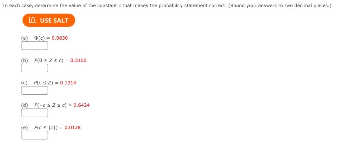 In each case, determine the value of the constant c that makes the probability statement correct. (Round your answers to two decimal places.)
In USE SALT
(а)
¤(c) = 0.9830
(b)
P(0 < Z< c) = 0.3106
(c)
P(c < Z) = 0.1314
(p)
P(-c < Z < c) = 0.6424
(e)
P(c < IZ])
= 0.0128
