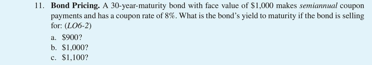 11. Bond Pricing. A 30-year-maturity bond with face value of $1,000 makes semiannual coupon
payments and has a coupon rate of 8%. What is the bond's yield to maturity if the bond is selling
for: (LO6-2)
a. $900?
b. $1,000?
c. $1,100?
