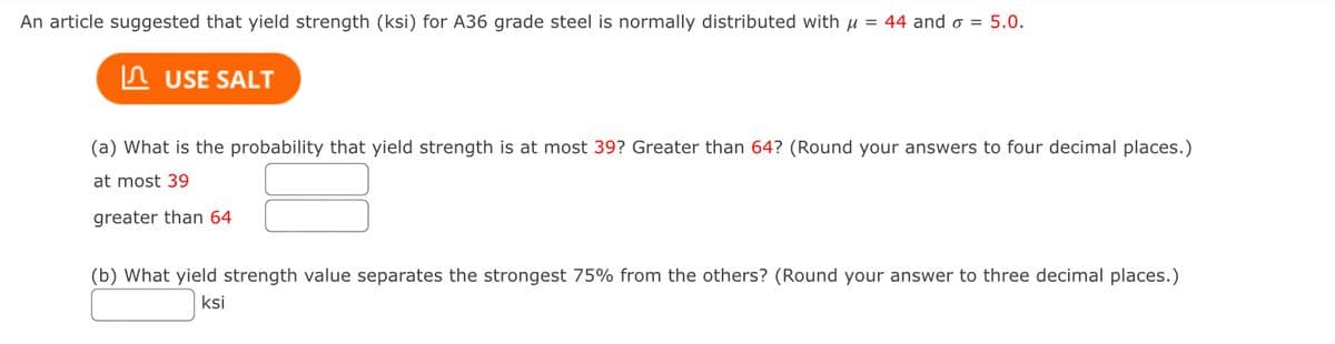 An article suggested that yield strength (ksi) for A36 grade steel is normally distributed with µ = 44 and o = 5.0.
In USE SALT
(a) What is the probability that yield strength is at most 39? Greater than 64? (Round your answers to four decimal places.)
at most 39
greater than 64
(b) What yield strength value separates the strongest 75% from the others? (Round your answer to three decimal places.)
ksi
