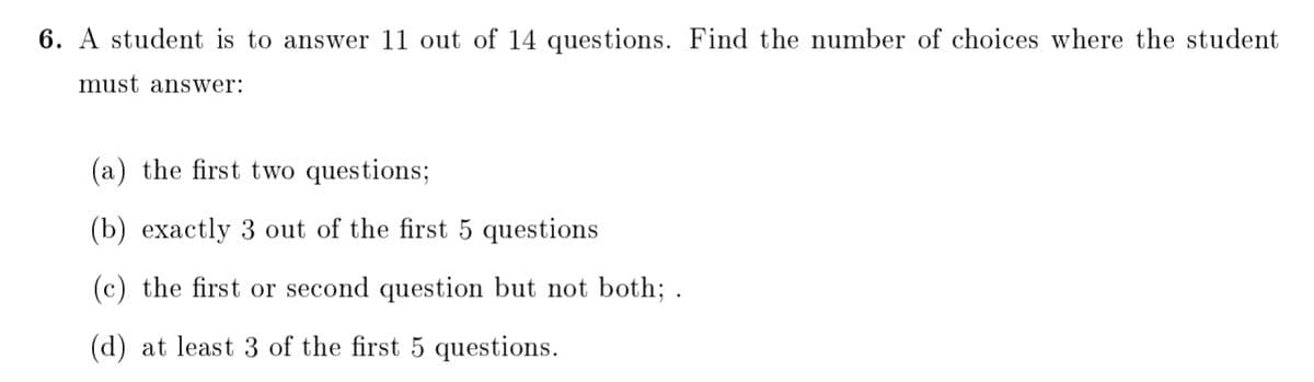 6. A student is to answer 11 out of 14 questions. Find the number of choices where the student
must answer:
(a) the first two questions;
(b) exactly 3 out of the first 5 questions
(c) the first or second question but not both; .
(d) at least 3 of the first 5 questions.
