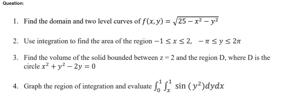 Question:
1. Find the domain and two level curves of f (x, y) = /25 – x² – y²
2. Use integration to find the area of the region -1< x< 2, - n<y< 2n
3. Find the volume of the solid bounded between z= 2 and the region D, where D is the
circle x? + y? – 2y = 0
4. Graph the region of integration and evaluate S. S. sin (y²)dydx
