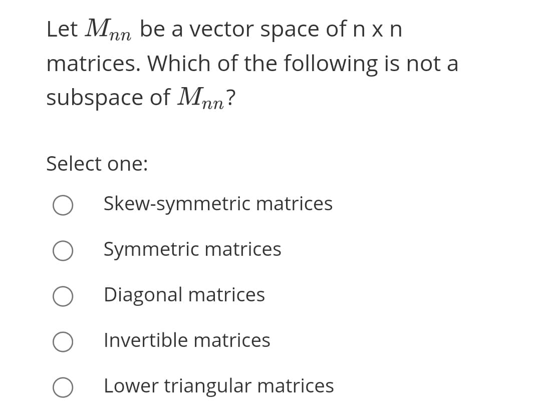 Let Mnn be a vector space of n x n
matrices. Which of the following is not a
subspace of Mnn?
Select one:
Skew-symmetric matrices
Symmetric matrices
Diagonal matrices
Invertible matrices
Lower triangular matrices

