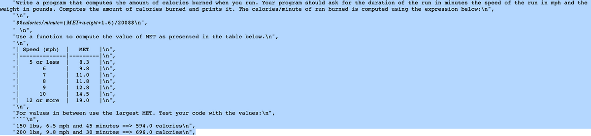 "Write a program that computes the amount of calories burned when you run. Your program should ask for the duration of the run in minutes the speed of the run in mph and the
weight in pounds. Computes the amount of calories burned and prints it. The calories/minute of run burned is computed using the expression below: \n",
"\n",
"$$calories/minute= (MET*weight*1.6)/200$$\n",
"1
\n",
"Use a function to compute the value of MET as presented in the table below.\n",
"\n",
Speed (mph)
ΜΕΤ |\n",
|\n",
5 or less
8.3
|\n",
6
9.8
|\n",
7
11.0
|\n",
8
11.8
|\n",
9
12.8 |\n",
11
10
14.5
|\n",
12 or more
19.0 |\n",
"\n",
"For values in between use the largest MET. Test your code with the values: \n",
`\n",
"150 lbs, 6.5 mph and 45 minutes ==> 594.0 calories\n",
"200 lbs, 9.8 mph and 30 minutes ==> 696.0 calories\n",
