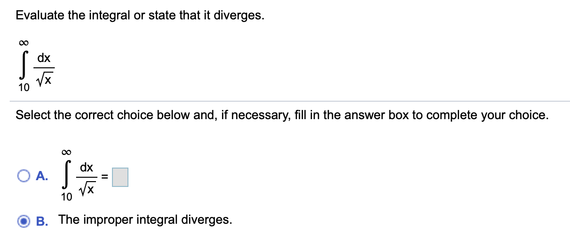 Evaluate the integral or state that it diverges.
dx
10
Select the correct choice below and, if necessary, fill in the answer box to complete your choice.
dx
A.
10
B. The improper integral diverges.
