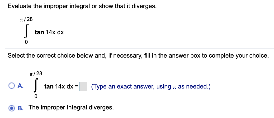 Evaluate the improper integral or show that it diverges.
T/28
tan 14x dx
Select the correct choice below and, if necessary, fill in the answer box to complete your choice.
T/28
tan 14x dx =
(Type an exact answer, using t as needed.)
B. The improper integral diverges.
