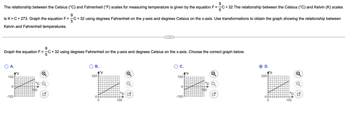 9
The relationship between the Celsius (°C) and Fahrenheit (°F) scales for measuring temperature is given by the equation F = C + 32 The relationship between the Celsius (°C) and Kelvin (K) scales
5
9
is K= C + 273. Graph the equation F = 5C + 32 using degrees Fahrenheit on the y-axis and degrees Celsius on the x-axis. Use transformations to obtain the graph showing the relationship between
Kelvin and Fahrenheit temperatures.
9
Graph the equation F = =C+ 32 using degrees Fahrenheit on the y-axis and degrees Celsius on the x-axis. Choose the correct graph below.
5
A.
★°F
192
0
-192-¹
°C
100
B.
320-
0-
0
°F
100
C.
★°F
192-
0-
-192-
¹00
D.
★°F
320-
0-
0
100