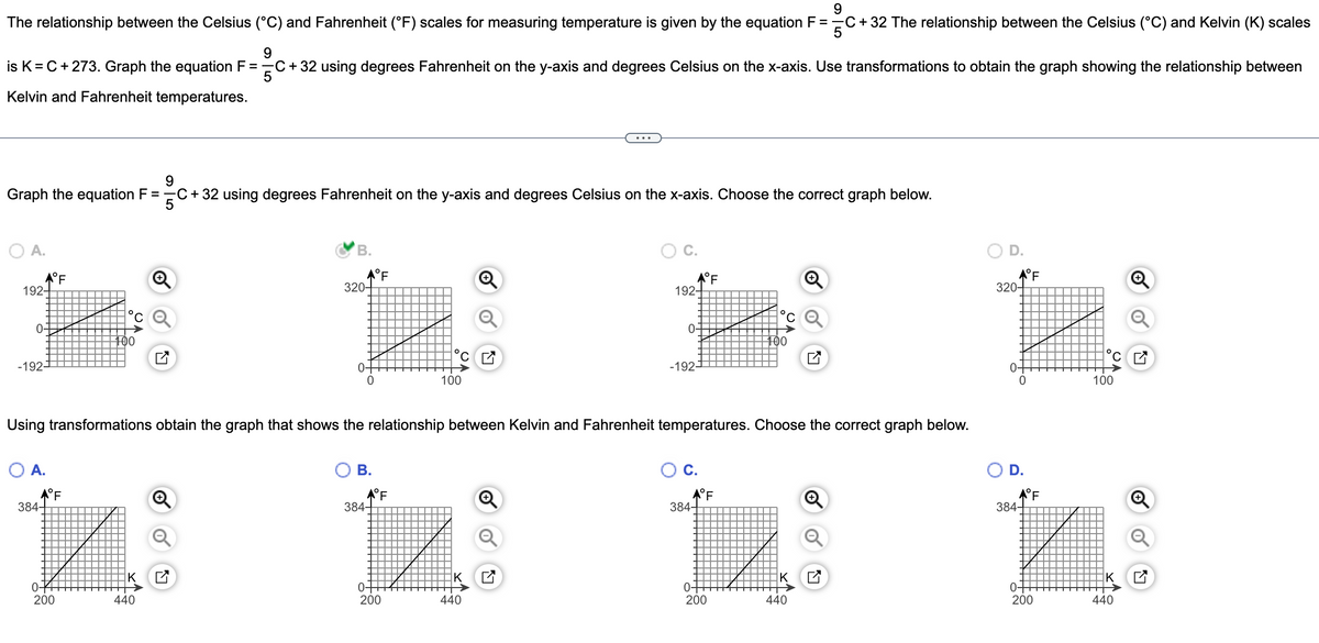 9
The relationship between the Celsius (°C) and Fahrenheit (°F) scales for measuring temperature is given by the equation F = C + 32 The relationship between the Celsius (°C) and Kelvin (K) scales
5
9
is K= C + 273. Graph the equation F = C + 32 using degrees Fahrenheit on the y-axis and degrees Celsius on the x-axis. Use transformations to obtain the graph showing the relationship between
5
Kelvin and Fahrenheit temperatures.
9
Graph the equation F ==C+32 using degrees Fahrenheit on the y-axis and degrees Celsius on the x-axis. Choose the correct graph below.
5
O A.
192-
0-
-192-
°F
O A.
★°F
384+
100
200
B.
440
★°F
320-
0-
B.
384-
Using transformations obtain the graph that shows the relationship between Kelvin and Fahrenheit temperatures. Choose the correct graph below.
°F
°C
0-
200
100
K
192
440
0-
-192-
°F
★°F
384+
0-
C
200
100
K
440
★°F
320-
0-
0
★°F
384-
0-
200
C
100
440