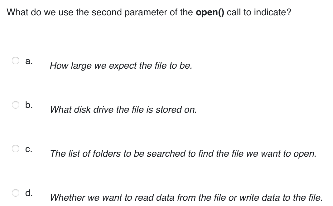 What do we use the second parameter of the open() call to indicate?
a.
How large we expect the file to be.
What disk drive the file is stored on.
C.
The list of folders to be searched to find the file we want to open.
d.
Whether we want to read data from the file or write data to the file.
b.