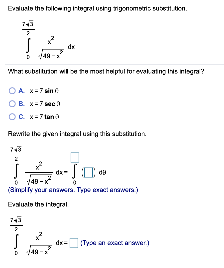Evaluate the following integral using trigonometric substitution.
713
dx
49 - X
What substitution will be the most helpful for evaluating this integral?
A. x=7 sin 0
В. X%3D7 seс Ө
O C. x=7 tan 0
Rewrite the given integral using this substitution.
713
2
IO de
dx =
2
V49 - x
(Simplify your answers. Type exact answers.)
Evaluate the integral.
7/3
2
X
dx =
(Type an exact answer.)
X
