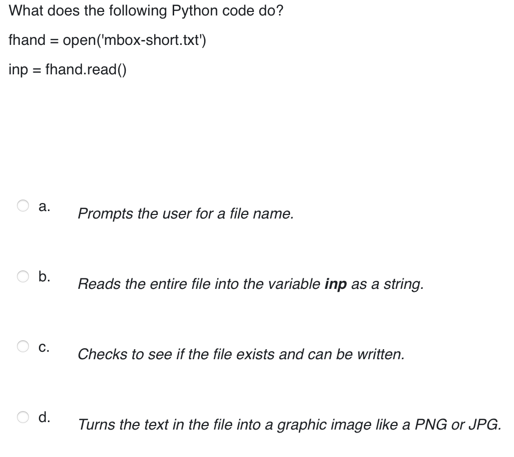 What does the following Python code do?
fhand = open('mbox-short.txt')
inp = fhand.read()
a.
Prompts the user for a file name.
Reads the entire file into the variable inp as a string.
Checks to see if the file exists and can be written.
d.
Turns the text in the file into a graphic image like a PNG or JPG.
b.
C.