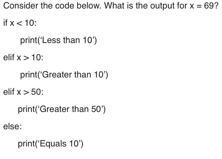 Consider the code below. What is the output for x = 69?
if x < 10:
print('Less than 10')
elif x > 10:
print('Greater than 10')
elif x > 50:
print('Greater than 50')
else:
print('Equals 10')