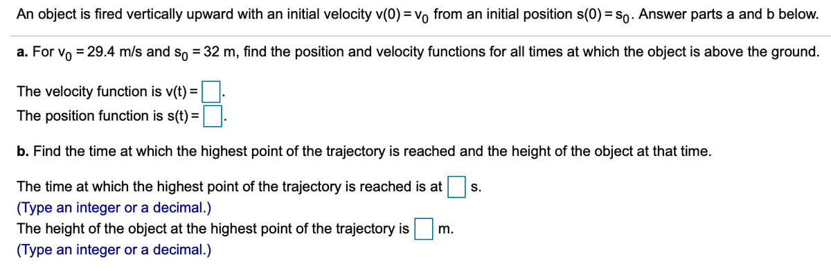 An object is fired vertically upward with an initial velocity v(0) = vo from an initial position s(0) = s0. Answer parts a and b below.
a. For vo = 29.4 m/s and so = 32 m, find the position and velocity functions for all times at which the object is above the ground.
%3D
The velocity function is v(t) =
The position function is s(t) =
b. Find the time at which the highest point of the trajectory is reached and the height of the object at that time.
The time at which the highest point of the trajectory is reached is at
S.
(Type an integer or a decimal.)
The height of the object at the highest point of the trajectory is
m.
(Type an integer or a decimal.)
