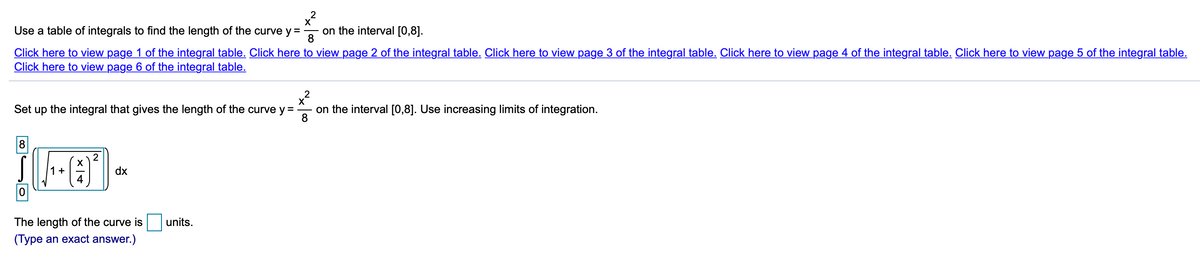 X
Use a table of integrals to find the length of the curve y =
on the interval [0,8].
Click here to view page 1 of the integral table. Click here to view page 2 of the integral table. Click here to view page 3 of the integral table. Click here to view page 4 of the integral table. Click here to view page 5 of the integral table.
Click here to view page 6 of the integral table.
2
X
on the interval [0,8]. Use increasing limits of integration.
Set up the integral that gives the length of the curve y =
8
8
1+
4
dx
The length of the curve is
units.
(Type an exact answer.)
