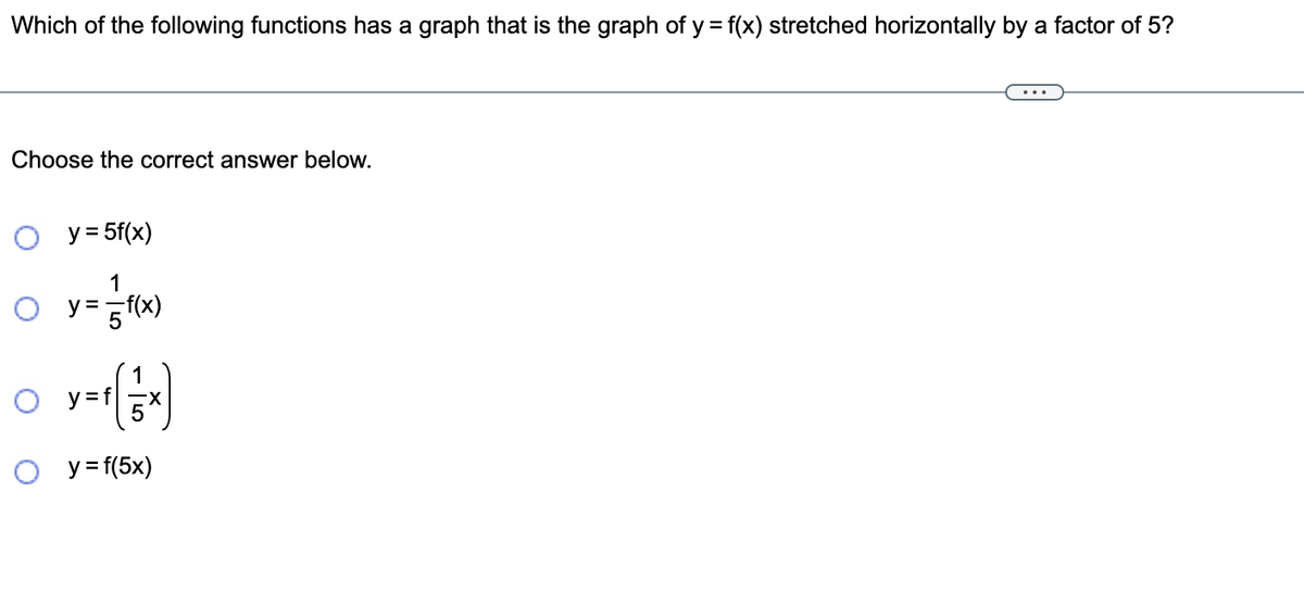 Which of the following functions has a graph that is the graph of y = f(x) stretched horizontally by a factor of 5?
Choose the correct answer below.
O y = 5f(x)
1
○ y = = f(x)
O
O
y=f(1 x)
O y=f(5x)