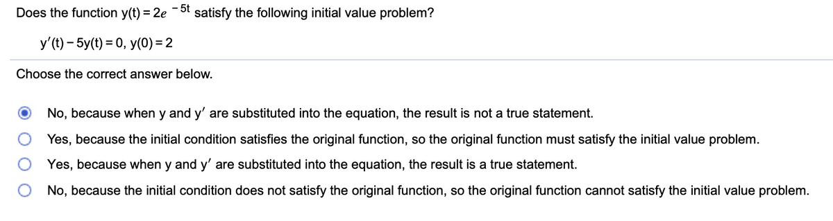 Does the function y(t) = 2e
- 5t
satisfy the following initial value problem?
y'(t) – 5y(t) = 0, y(0) = 2
Choose the correct answer below.
No, because when y and y' are substituted into the equation, the result is not a true statement.
Yes, because the initial condition satisfies the original function, so the original function must satisfy the initial value problem.
Yes, because when y and y' are substituted into the equation, the result is a true statement.
No, because the initial condition does not satisfy the original function, so the original function cannot satisfy the initial value problem.
