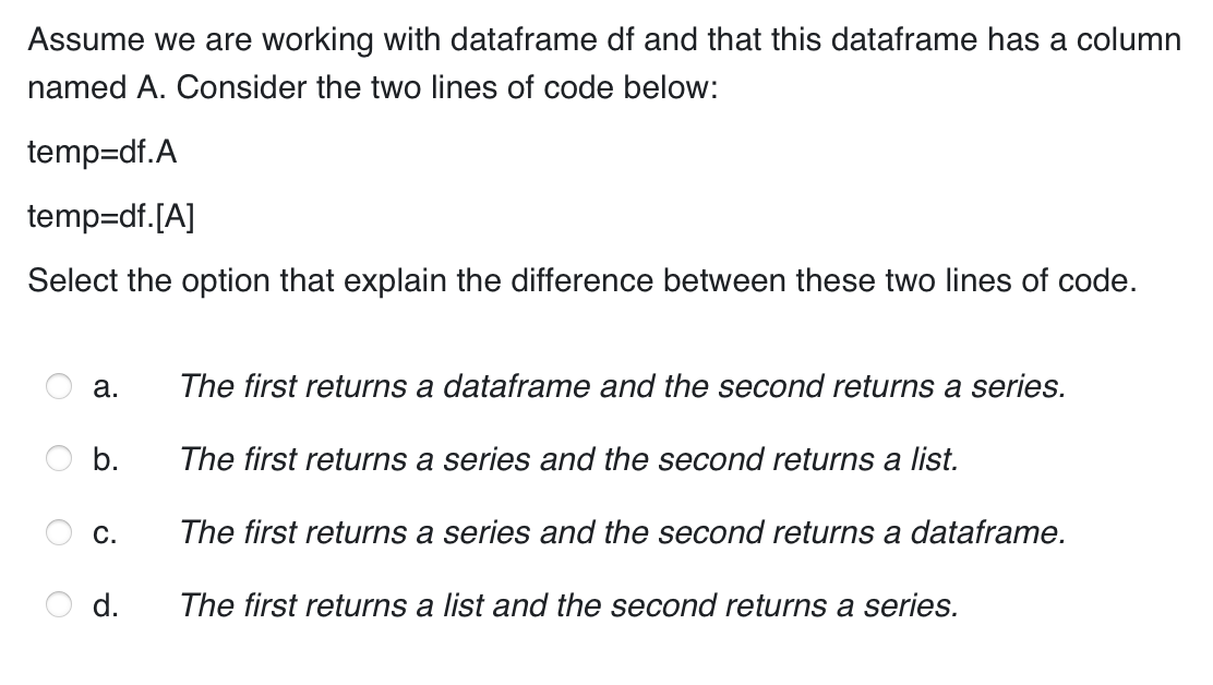 Assume we are working with dataframe df and that this dataframe has a column
named A. Consider the two lines of code below:
temp=df.A
temp=df. [A]
Select the option that explain the difference between these two lines of code.
a.
b.
C.
d.
The first returns a dataframe and the second returns a series.
The first returns a series and the second returns a list.
The first returns a series and the second returns a dataframe.
The first returns a list and the second returns a series.