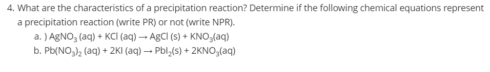 4. What are the characteristics of a precipitation reaction? Determine if the following chemical equations represent
a precipitation reaction (write PR) or not (write NPR).
a. ) AGNO3 (aq) + KCI (aq) → AgCI (s) + KNO3(aq)
b. Pb(NO3), (aq) + 2KI (aq) → Pbl,(s) + 2KNO3(aq)
