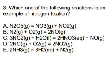 3. Which one of the following reactions is an
example of nitrogen fixation?
A. N2O5(g) = N03(g) + NO2(g)
B. N2(g) + 02(g) = 2NO(g)
C. 3NO2(g) + H20(1) = 2HNO3(aq) + NO(g)
D. 2NO(g) + 02(g) = 2NO2(g)
E. 2NH3(g) = 3H2(aq) + N2(g)
