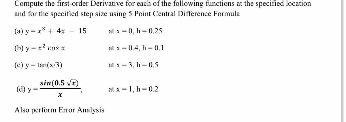 Compute the first-order Derivative for each of the following functions at the specified location
and for the specified step size using 5 Point Central Difference Formula
(a) y = x3 + 4x
15
at x = 0, h = 0.25
%D
(b) у %3 х? сos х
at x = 0.4, h = 0.1
(c) y = tan(x/3)
at x = 3, h = 0.5
sin(0.5 vx)
(d) у %3
at x = 1, h = 0.2
Also perform Error Analysis
