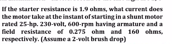 If the starter resistance is 1.9 ohms, what current does
the motor take at the instant of starting in a shunt motor
rated 25-hp. 230-volt, 600-rpm having armature and a
field resistance of 0.275 ohm and 160 ohms,
respectively. (Assume a 2-volt brush drop)
