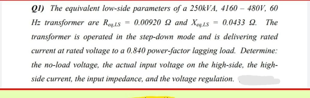 Q1) The equivalent low-side parameters of a 250kVA, 4160 - 480V, 60
Hz transformer are Req,LS = 0.00920 92 and Xeq.LS
0.0433 9. The
transformer is operated in the step-down mode and is delivering rated
current at rated voltage to a 0.840 power-factor lagging load. Determine:
the no-load voltage, the actual input voltage on the high-side, the high-
side current, the input impedance, and the voltage regulation.
=