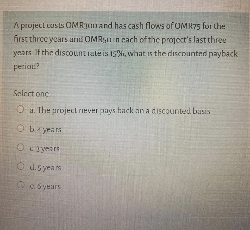 A project costs OMR300 and has cash flows of OMR75 for the
first three years and OMR50 in each of the project's last three
years. If the discount rate is 15%, what is the discounted payback
period?
Select one:
O a. The project never pays back on a discounted basis
ОБ4years
O c. 3 years
O d.5 years
O e. 6 years
