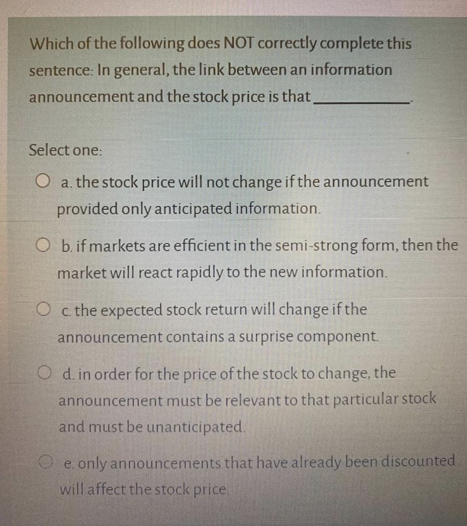 Which of the following does NOT correctly complete this
sentence: In general, the link between an information
announcement and the stock price is that
Select one:
O a. the stock price will not change if the announcement
provided only anticipated information.
O b. if markets are efficient in the semi-strong form, then the
market will react rapidly to the new information.
O c. the expected stock return will change if the
announcement contains a surprise component.
O d. in order for the price of the stock to change, the
announcement must be relevant to that particular stock
and must be unanticipated.
O e. only announcements that have already been discounted
will affect the stock price.
