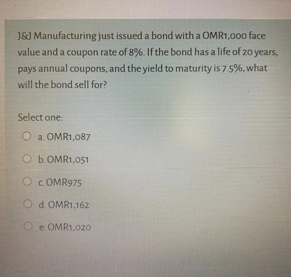 J&J Manufacturing just issued a bond with a OMR1,000 face
value and a coupon rate of 8%. If the bond has a life of 20 years,
pays annual coupons, and the yield to maturity is 7.5%, what
will the bond sell for?
Select one:
O a. OMR1,087
O b. OMR1,051
O c. OMR975
O d. OMR1,162
e. OMR1,020
