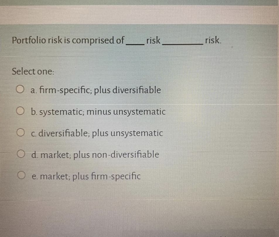 Portfolio risk is comprised of
risk
risk.
Select one:
O a. firm-specific; plus diversifiable
b. systematic; minus unsystematic
O c. diversifiable; plus unsystematic
O d. market; plus non-diversifiable
O e. market; plus firm-specific
