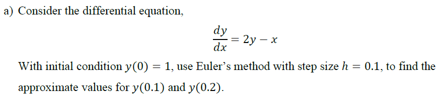 a) Consider the differential equation,
dy
= 2y – x
dx
With initial condition y(0) = 1, use Euler's method with step size h = 0.1, to find the
approximate values for y(0.1) and y(0.2).
