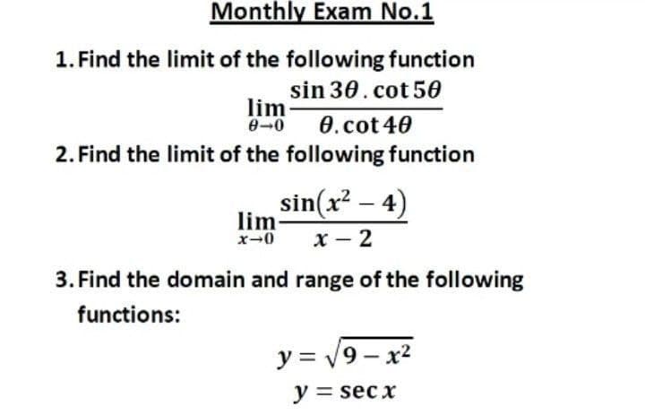 Monthly Exam No.1
1. Find the limit of the following function
sin 30. cot 50
lim-
0-0
0.cot40
2. Find the limit of the following function
sin(x? – 4)
lim-
x-0
х — 2
3. Find the domain and range of the following
functions:
y = v9 - x2
y = sec x
