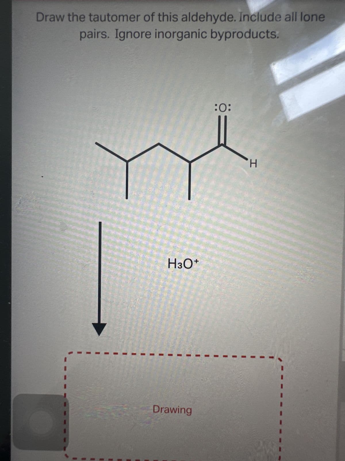 Draw the tautomer of this aldehyde. Include all lone
pairs. Ignore inorganic byproducts.
H3O+
Drawing
:0:
H