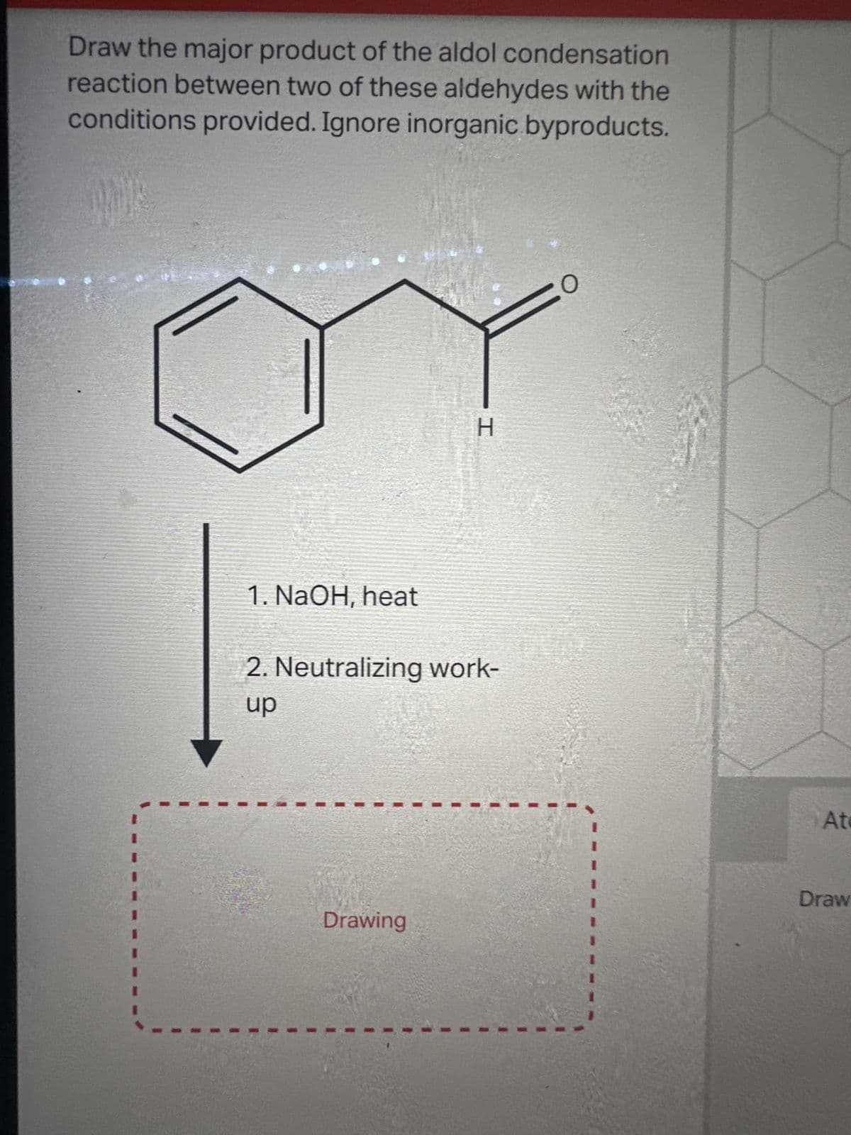 Draw the major product of the aldol condensation
reaction between two of these aldehydes with the
conditions provided. Ignore inorganic byproducts.
1. NaOH, heat
H
2. Neutralizing work-
up
Drawing
1
1
At
Draw