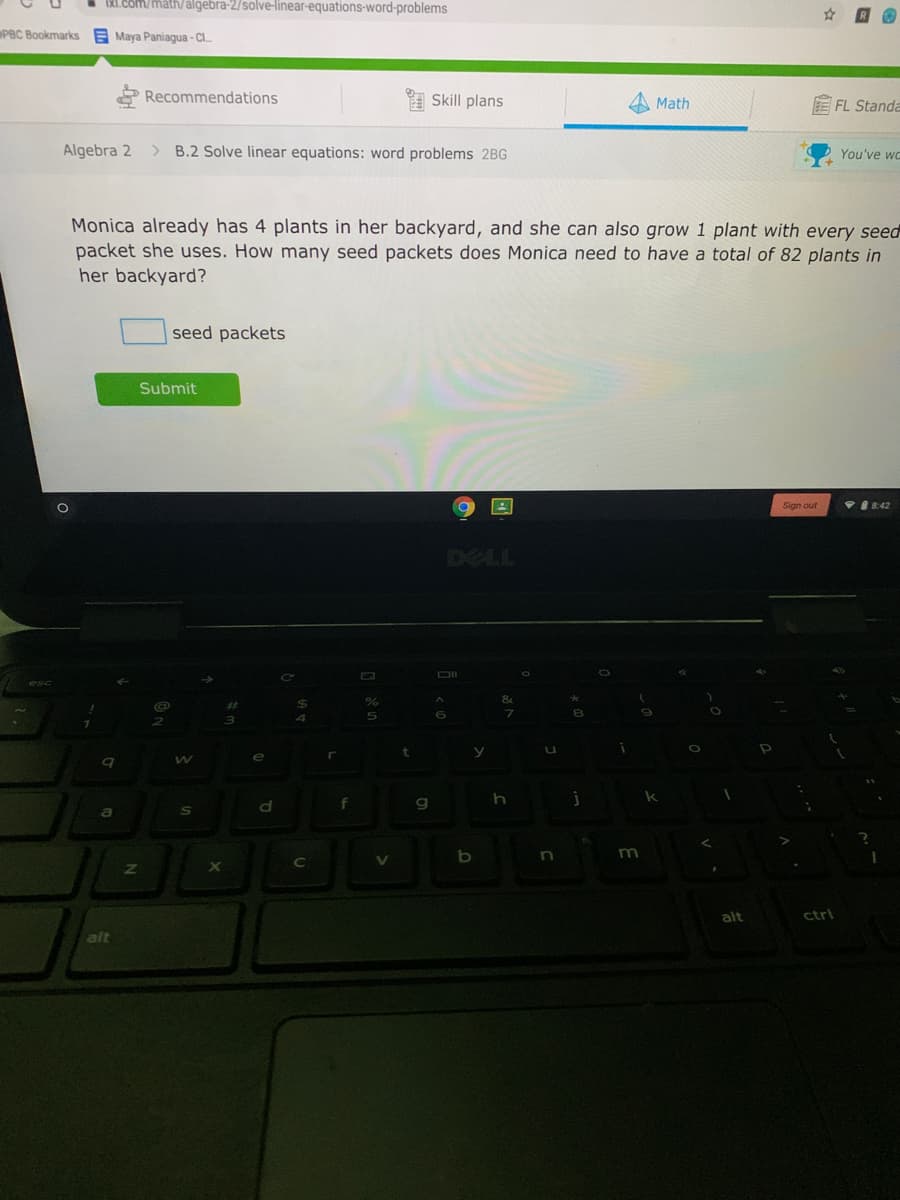 IXI.Com/math/algebra-2/solve-linear-equations-word-problems
PBC Bookmarks E Maya Paniagua - Cl.
Recommendations
Skill plans
Math
FL Standa
Algebra 2
>
B.2 Solve linear equations: word problems 2BG
You've wc
Monica already has 4 plants in her backyard, and she can also grow 1 plant with every seed
packet she uses. How many seed packets does Monica need to have a total of 82 plants in
her backyard?
seed packets
Submit
Sign out
自8:42
DII
e
g
m
1V
alt
ctri
alt
