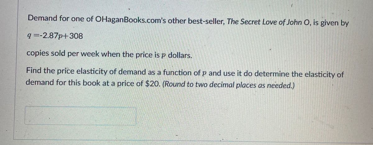 Demand for one of OHaganBooks.com's other best-seller, The Secret Love of John O, is given by
q =-2.87p+308
copies sold per week when the price is p dollars.
Find the price elasticity of demand as a function of p and use it do determine the elasticity of
demand for this book at a price of $20. (Round to two decimal places as needed.)
