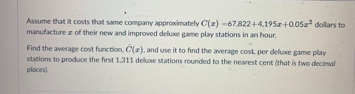 Assume that it costs that same company approximately C(x) =67,822+4,195x+0.05x2 dollars to
manufacture x of their new and improved deluxe game play stations in an hour.
Find the average cost function, C(x), and use it to find the average cost, per deluxe game play
stations to produce the first 1,311 deluxe stations rounded to the nearest cent (that is two decimal
places).
