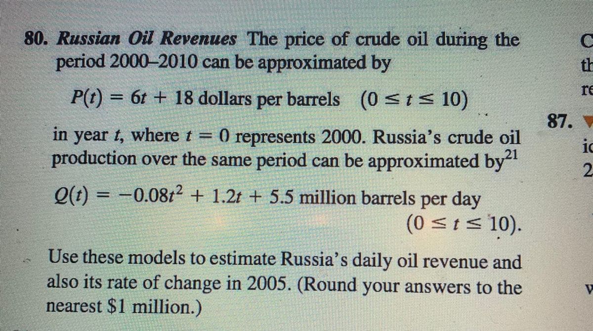 80. Russian Oil Revenues The price of crude oil during the
period 2000-2010 can be approximated by
th
re
P(t) = 6t + 18 dollars per barrels (0 st< 10)
87. V
in year t, where t = 0 represents 2000. Russia's crude oil
production over the same period can be approximated by"
ic
21
2.
Q(t) = -0.08t2 + 1.2t + 5.5 million barrels per day
(0<ts 10).
Use these models to estimate Russia's daily oil revenue and
also its rate of change in 2005. (Round your answers to the
nearest $1 million.)
