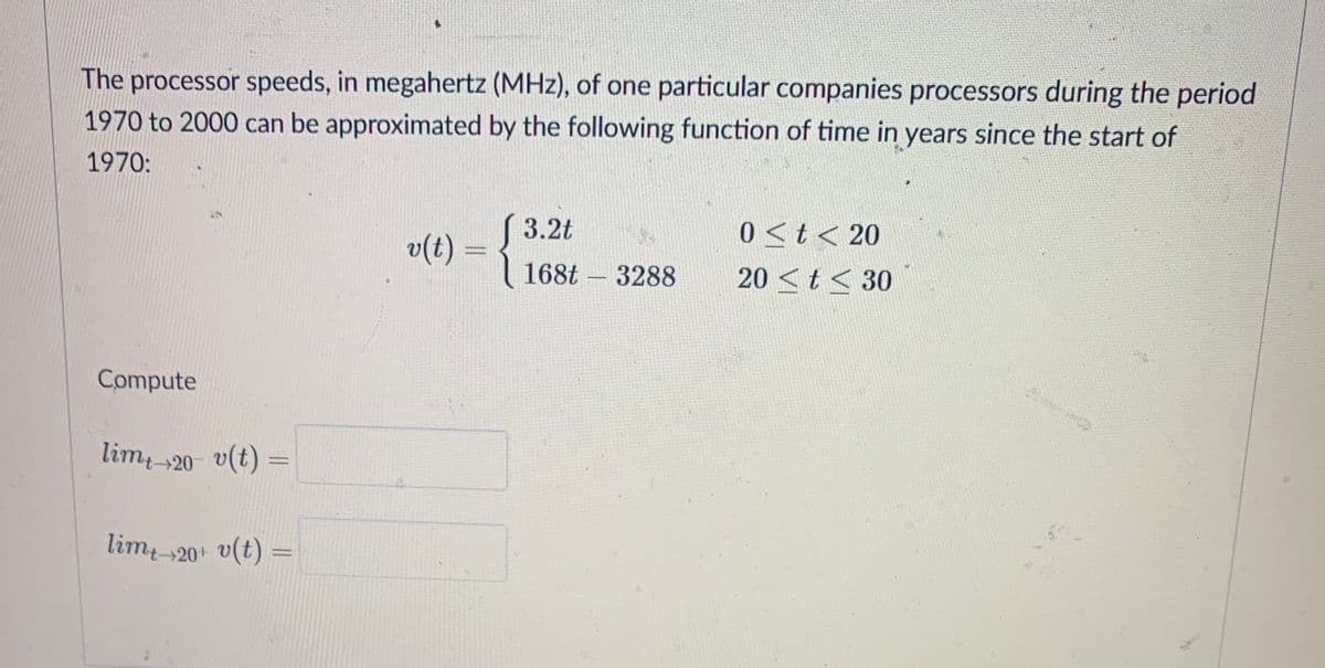The processor speeds, in megahertz (MHz), of one particular companies processors during the period
1970 to 2000 can be approximated by the following function of time in years since the start of
1970:
( 3.2t
v(t) =
0 <t< 20
168t – 3288
20 <t < 30
-
Compute
lim 20- v(t) =
lim 20+ v(t) =
