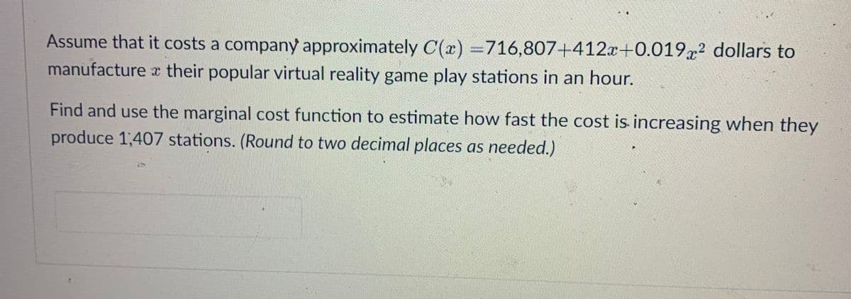 Assume that it costs a company approximately C(x) =716,807+412x+0.019x2 dollars to
manufacture x their popular virtual reality game play stations in an hour.
Find and use the marginal cost function to estimate how fast the cost is increasing when they
produce 1,407 stations. (Round to two decimal places as needed.)
